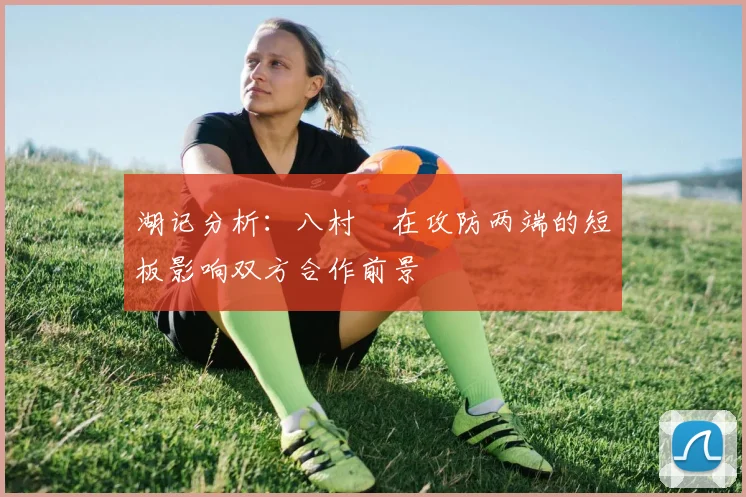湖记分析：八村塁在攻防两端的短板影响双方合作前景