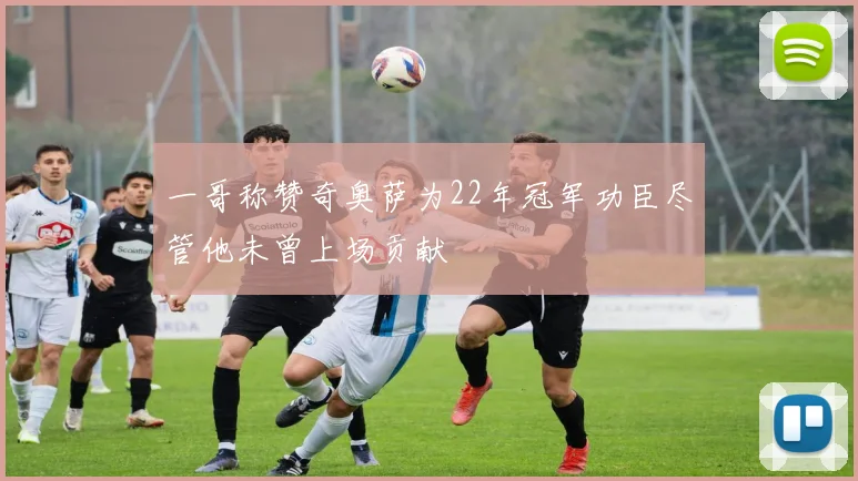 一哥称赞奇奥萨为22年冠军功臣尽管他未曾上场贡献