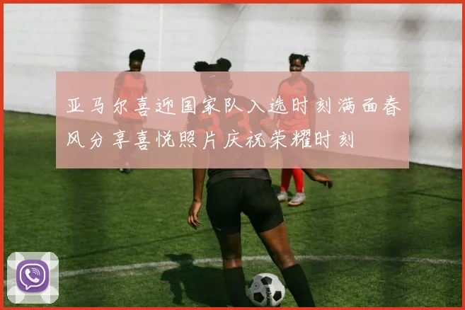 亚马尔喜迎国家队入选时刻满面春风分享喜悦照片庆祝荣耀时刻