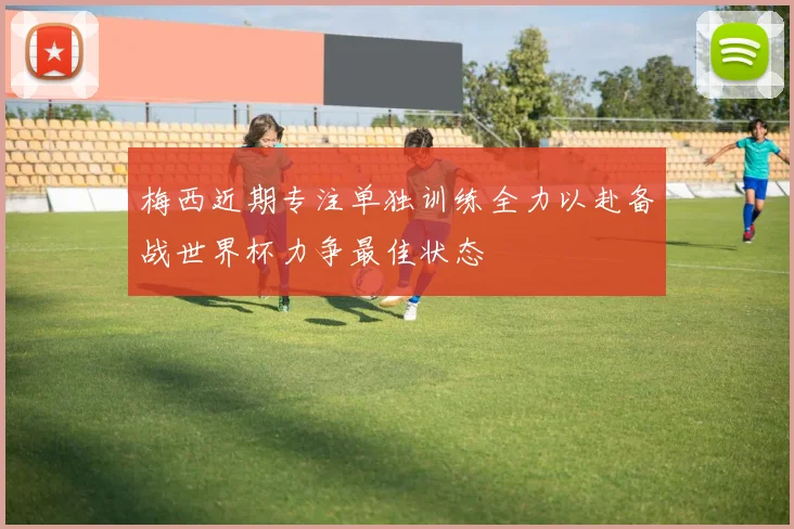 梅西近期专注单独训练全力以赴备战世界杯力争最佳状态