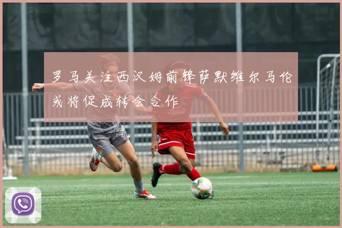 罗马关注西汉姆前锋萨默维尔马伦或将促成转会合作