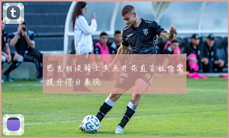 巴克利谈骑士多点开花直言杜伦需提升得分表现