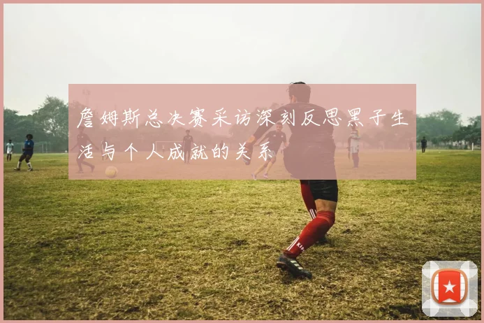 詹姆斯总决赛采访深刻反思黑子生活与个人成就的关系