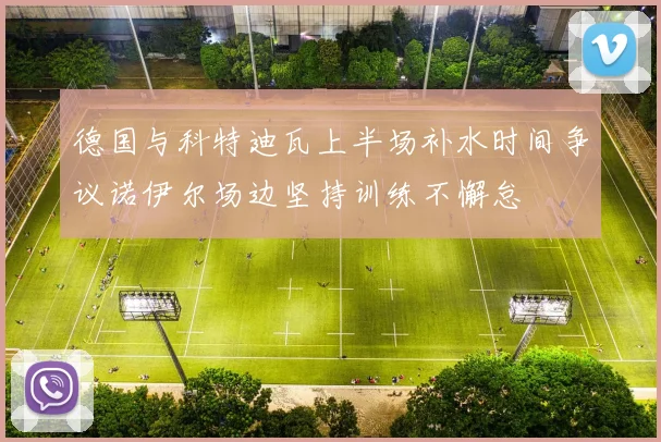 德国与科特迪瓦上半场补水时间争议诺伊尔场边坚持训练不懈怠