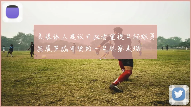 美媒体人建议开拓者重视年轻球员发展罗威可续约一年观察表现