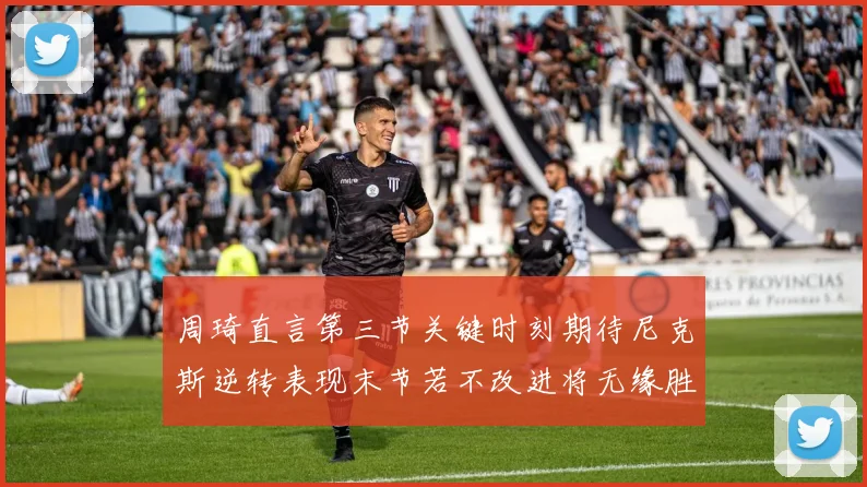 周琦直言第三节关键时刻期待尼克斯逆转表现末节若不改进将无缘胜利