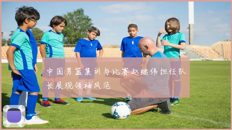 中国男篮集训与比赛赵继伟担任队长展现领袖风范