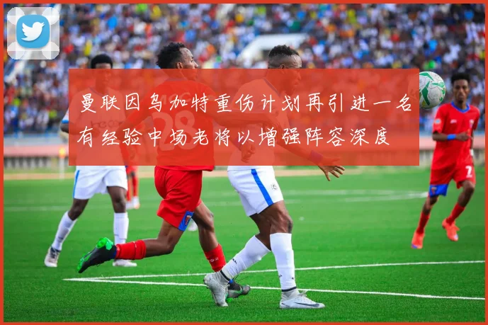 曼联因乌加特重伤计划再引进一名有经验中场老将以增强阵容深度