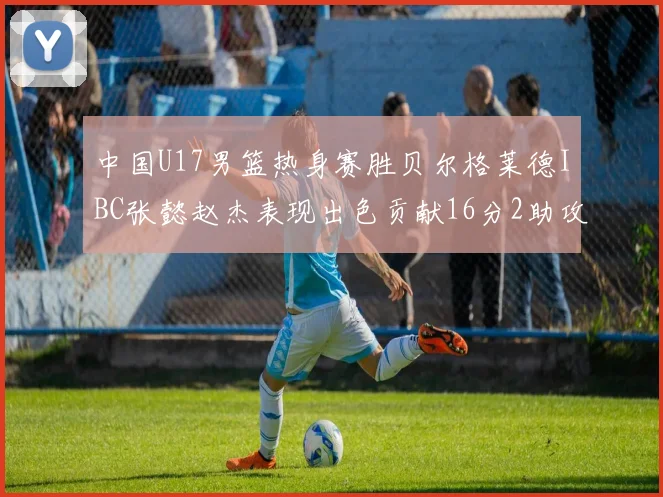 中国U17男篮热身赛胜贝尔格莱德IBC张懿赵杰表现出色贡献16分2助攻2抢断