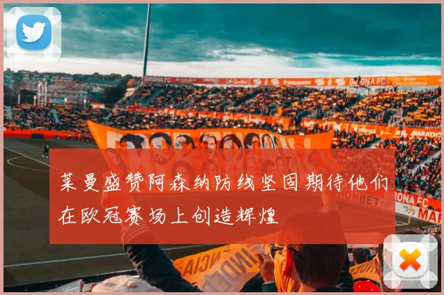 莱曼盛赞阿森纳防线坚固期待他们在欧冠赛场上创造辉煌
