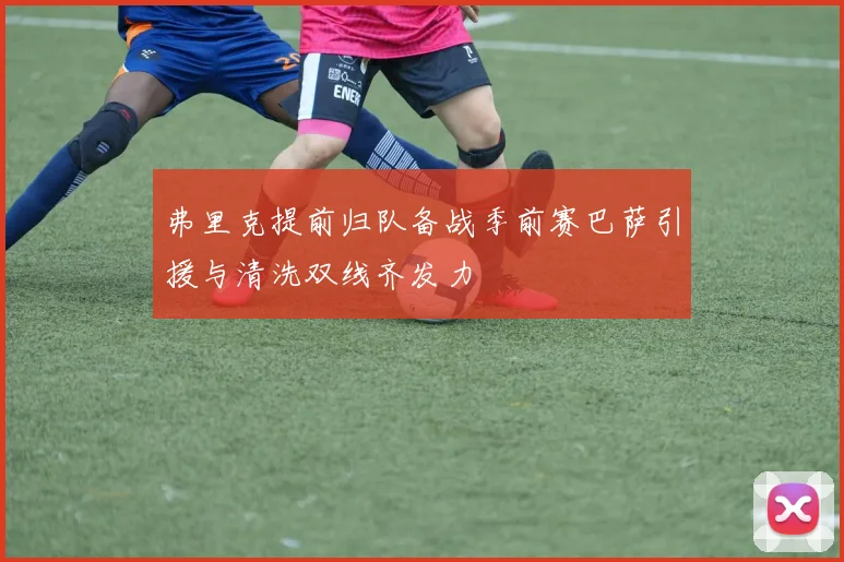 弗里克提前归队备战季前赛巴萨引援与清洗双线齐发力