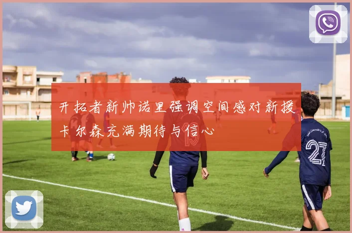 开拓者新帅诺里强调空间感对新援卡尔森充满期待与信心